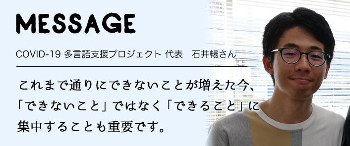 MESSAGE　COVID-19 多言語支援プロジェクト 代表　石井暢さん　これまで通りにできないことが増えた今、「できないこと」ではなく「できること」に 集中することも重要です。